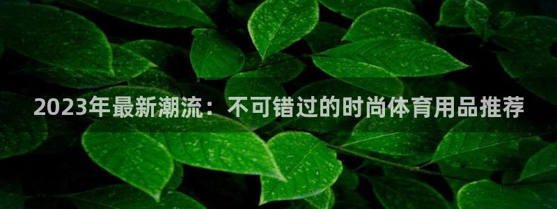 欧陆娱乐系统教程：2023年最新潮流：不可错过的时尚